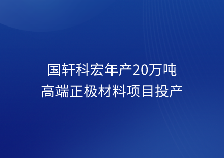 國(guó)軒科宏年產(chǎn)20萬(wàn)噸高端正極材料項(xiàng)目投產(chǎn)