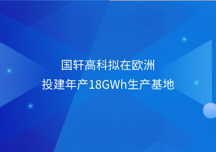 國(guó)軒高科擬在歐洲投建年產(chǎn)18GWh生產(chǎn)基地