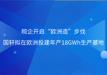 皖企開(kāi)啟“歐洲造”步伐——國(guó)軒擬在歐洲投建年產(chǎn)18GWh生產(chǎn)基地