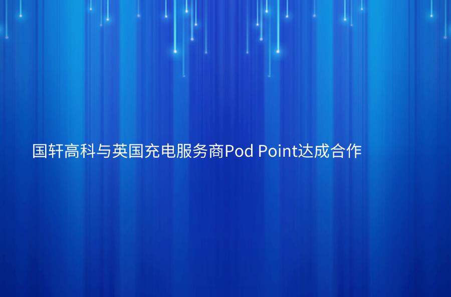 國軒高科與英國充電服務(wù)商Pod Point達(dá)成合作